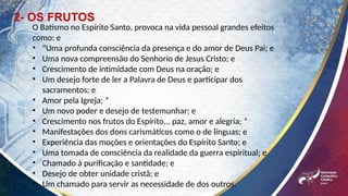 2- OS FRUTOS
O Batismo no Espírito Santo, provoca na vida pessoal grandes efeitos
como: e
• “Uma profunda consciência da presença e do amor de Deus Pai; e
• Uma nova compreensão do Senhorio de Jesus Cristo; e
• Crescimento de intimidade com Deus na oração; e
• Um desejo forte de ler a Palavra de Deus e participar dos
sacramentos; e
• Amor pela Igreja; *
• Um novo poder e desejo de testemunhar; e
• Crescimento nos frutos do Espírito... paz, amor e alegria; *
• Manifestações dos dons carismáticos como o de línguas; e
• Experiência das moções e orientações do Espírito Santo; e
• Uma tomada de consciência da realidade da guerra espiritual; e
• Chamado à purificação e santidade; e
• Desejo de obter unidade cristã; e
• Um chamado para servir as necessidade de dos outros.
 