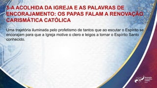 3-A ACOLHIDA DA IGREJA E AS PALAVRAS DE
ENCORAJAMENTO: OS PAPAS FALAM A RENOVAÇÃO
CARISMÁTICA CATÓLICA
Uma trajetória iluminada pelo profetismo de tantos que ao escutar o Espírito se
encorajam para que a Igreja motive o clero e leigos a tornar o Espírito Santo
conhecido.
 
