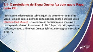 3.1- O profetismo de Elena Guerra faz com que o Papa
Leão XIII:
. Escrevesse 3 documentos sobre a questão do'retorno' ao Espírito
Santo - um dos quais a primeira carta encíclica sobre o Espírito Santo
(Divinum Illud Munus) ...Na celebração Eucarística que marcava a
passagem do século 19 para o século 20, 0 Papa Leão XIII, a partir do
Vaticano, entoou o hino Veni Creator Spiritus, e consagrou o século XX
à Pes- "2
 