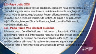 3.2- Papa João XXIII
Renova em nossa época vossos prodígios, como em novo Pentecostes; e
concedei a Igreja santa, reunida em unânime e instante oração junto à
Maria, Mãe de Jesus, e guiada por Pedro, difunda o reino do divino
Salvador, que é reino da verdade de justiça, de amor e de paz. Assim
seja”. (Exortação Apostólica de Convocação do concílio Vaticano II,
Humanae Salutis,23).
3.3 - Papa Paulo Vl e Cardeal Suenens
Sabemos que o Concilio Vaticano II inicia com o Papa João XXIII e termina
com o Papa Paulo VI. É interessante ressaltar que três meses antes do
surgimento da Renovação Carismática Católica o Paulo VI, em uma
audiência Geral afirmou: “Se realmente amamos a Igreja, o principal que
devemos fazer é fomentar nela uma efusão do Divino Paráclito, o Espírito
Santo”.
 