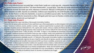 3.4 - Papa João Paulo I
“Uma única referência que nos pode ligar a João Paulo I pode ser a carta que ele - enquanto Patriarca de Veneza - enviou
ao Cardeal Suenens acerca do livro “Um Novo Pentecostes”, na qual dizia: “Está dito de modo extremamente bem! Tens
um dom de escrever de modo que atrai, interessa e conven14. Ibid,p22 15 Ibid,pp24,25 16 Ibid, p25 ce o leitor. Isto se
refere somente ao estilo. Quanto ao conteúdo, confesso que enquanto lia, me senti forçado a ler, com um novo olhar, os
textos de São Paulo e os Atos dos Apóstolos, os quais eu acreditava que já sabia. Teu livro foi e será um valioso guia para
mim por haver-me feito ler novamente os Atos. Obrigado pelo bem que me fizestes à minha alma e pelo serviço que hás
prestado à Igreja, através de sua inspiração”. =
3.5 - Papa João Paulo II
Papa João Paulo II foi o que mais falou à Renovação Carismática Católica.
“Como não dar graças pelos preciosos frutos espirituais que a Renovação gerou na vida da Igreja e de tantas pessoas? Quantos fiéis
leigos - homens e mulheres, jovens, adultos e anciãos - puderam experimentar na própria vida o maravilhoso poder do Espírito e dos
seus dons! Quantas pessoas redescobriram a fé, o gosto pela oração, a força e a beleza da Palavra de Deus, traduzindo tudo isto num
generoso serviço à missão da Igreja! Quantas vidas mudaram de maneira radical! Por tudo isso hoje, juntamente conosco, desejo louvar
e agradecer ao Espírito Santo” (à RCC da Itália, 4/4/1998). “O Vigor e a fecundidade da renovação Carismática católica testemunham
certamente a poderosa presença do Espírito Santo que age na Igreja, nestes anos posteriores ao Concilio Vaticano II. Por suposto, o
Espírito guiou a Igreja em todos os tempos, produzindo uma grande quantidade de dons entre os fiéis. Através do Espírito a Igreja
conserva uma permanente vitalidade juvenil, e 17 Ibid,p26 a Renovação Carismática Católica é uma eloquente manifestação desta
vitalidade hoje, uma expressão vigorosa do que o Espírito está dizendo às Igrejas, quando nos aproximamos do final do segundo
milênio”. (Aos membros do Conselho Internacional da RCC que foram recebidos, juntamente com o Cardeal Suenens, em Audiência,
11/12/1979). “.A Renovação Carismática Católica tem ajudado muitos cristãos a redescobrirem a presença e o poder do Espírito Santo
em suas vidas, na vida da Igreja e do mundo; e esta descoberta tem levantado neles uma fé em Cristo cheia de alegria, um grande amor
pela Igreja e uma generosa dedicação à sua missão evangelizadora. Neste ano do Espírito Santo, eu me uno a vocês no louvor a Deus
pelos preciosos frutos que Ele quis trazer à maturidade em suas comunidades e, através delas, às Igrejas particulares”. (Aos líderes da
RCC, a 30/10/1998, no salão de Audiência Paulo VI, durante a Conferência de Fiuggi).
 