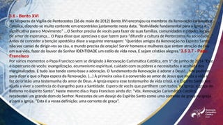 3.6 - Bento XVI
Na Vésperas da Vigília de Pentecostes (26 de maio de 2012) Bento XVI encorajou os membros da Renovação carismática
Católica, dizendo-se muito contente em encontráJos justamente nesta data, “festividade fundamental para a Igreja e
significativa para o Movimento” ...O Senhor precisa de vocês para fazer de suas famílias, comunidades e cidades locais
de amor de esperança... O Papa disse que apreciava o que fazem para “difundir a cultura de Pentecostes na sociedade...”
Antes de conceder a benção apostólica disse a seguinte mensagem: “Queridos amigos da Renovação no Espírito Santo,
não vos cansei de dirigir-vos ao céu, o mundo precisa de oração! Servir homens e mulheres que sintam atração do céu
em sua vida, fazer do louvor do Senhor IDENTIDADE um estilo de vida nova, E sejam cristãos alegres.”3.5 3.7 - Papa
Francisco
Por vários momentos o Papa Francisco vem se dirigindo à Renovação Carismática Católica, em 1º de junho de 2014 “Este
é o percurso de vocês: evangelização, ecumenismo espiritual, cuidado com os pobres e necessitados e acolhida dos
marginalizados. E tudo isso tendo como base a adoração. O fundamento da Renovação é adorar a Deus!... Me pediram
para dizer o que o Papa espera da Renovação. (...) À primeira coisa é a conversão ao amor de Jesus que muda a vida e
faz do cristão uma testemunha do amor de Deus. A Igreja espera esse testemunho de vida cristã, e o Espírito Santo nos
ajuda a viver a coerência do Evangelho para a Santidade. Espero de vocês que partilhem com todos, na Igreja, a graça do
Batismo no Espírito Santo”. Neste mesmo dia o Papa Francisco ainda diz: “Vós, Renovação Carismática Católica,
recebestes um grande dom do Senhor. Nascestes de um desejo do Espírito Santo como uma corrente de graça na Igreja
e para a Igreja. “Esta é a vossa definição: uma corrente de graça”.
 