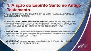 1. A ação do Espírito Santo no Antigo
Testamento.
A AÇÃO DO ESPÍRITO DE DEUS NO AT SE DAVA NA VIDA DAS PESSOAS
DAS SEGUINTES FORMAS:
• CARISMÁTICAS , MAIS NÃO PERMANENTES: vemos na vida dos juízes, dos
heróis (Jz 3,10; 6,34; 11,29; 14,6.19), dos profetas (Nm 11,17.24s; Sm 10,6), dos
sábios (2Sm 23,2; Ez 2,2) e também na vida dos reis (1Sm 16,13).
• VIDA MORAL: para uma fidelidade perfeita da Lei é necessário que o homem receba o
Espírito de Santidade que o faz superar a fragilidade de sua natureza humana decaída (Sl
51,12-13; Ez 36,27; Zc 12,10; S1143,10).
• MESSIÂNICAS: ou seja, a espera pela efusão total do Espírito (Is 11,1-9; 42,1-
7:61,1:3;]1 3,13; Ez 39,27-29; 37,114),
 
