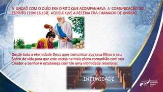 Desde toda a eternidade Deus quer comunicar aos seus filhos o seu
Sopro de vida para que este esteja na mais plena comunhão com seu
Criador e Senhor e estabeleça com Ele uma intimidade relacional.
A UNÇAÕ COM O OLÉO ERA O RITO QUE ACOMPANHAVA A COMUNICAÇÃO DO
ESPÍRITO (1SM 16,13)E AQUELE QUE A RECEBIA ERA CHAMADO DE UNGIDO.
 