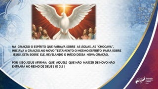 NA CRIAÇÃO O ESPÍRITO QUE PAIRAVA SOBRE AS ÁGUAS, AS ‘’CHOCAVA’’,
INICIAVA A CRIAÇÃO.NO NOVO TESTAMENTO O MESMO ESPÍRITO PAIRA SOBRE
JESUS, ESTÁ SOBRE ELE, REVELANDO O INÍCIO DESSA NOVA CRIAÇÃO.
POR ISSO JESUS AFIRMA: QUE AQUELE QUE NÃO NASCER DE NOVO NÃO
ENTRARÁ NO REINO DE DEUS ( JO 3,5 )
 