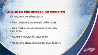 A PRESENÇA EM JOÃO14,16-18
PARA LEMBRAR E ENSINAR EM JOÃO 14,25S
PARA TESTEMUNHAR EM FAVOR DE JESUS EM
JOÃO 15,26S
CONTRA O MUNDO EM JOÃO 15,26S
CONDUZIR Á PLENA VERDADE EM JOÃO 16,12-15
ALGUMAS PROMESSAS DO ESPÍRITO
 