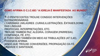 COMO AFIRMA O C.I.C.683 “A IGREJA É MANIFESTADA AO MUNDO”
 O PENTECOSTES TROUXE CONSIGO INTERVENÇÕES
EXTRAORDINÁRIAS
( CARISMAS ):MILAGRES ,CURAS,ILUSTRAÇÕES, ÊXTASES,DONS
DAS LÍNGUAS
PROFECIAS, INTERPRETAÇÕES, ETC.
TROUXE TAMBÉM PAZ, ALEGRIA, CORAGEM (PARRESIA),
CONFIANÇA, FÉ, ETC.
E TUDO ISSO TAMBÉM EM MEIO AS TRIBULAÇÕES (AT 5,40).
PODEMOS AFIRMA
AINDA QUE TROUXE CONVERSÕES, PROPAGAÇÃO DA FÉ,
UNIDADE E SANTIDADE.
 