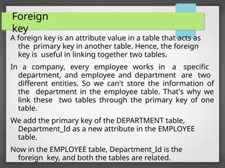 Foreign
key
A foreign key is an attribute value in a table that acts as
the primary key in another table. Hence, the foreign
key is useful in linking together two tables.
In a company, every employee works in a specific
department, and employee and department are two
different entities. So we can't store the information of
the department in the employee table. That's why we
link these two tables through the primary key of one
table.
We add the primary key of the DEPARTMENT table,
Department_Id as a new attribute in the EMPLOYEE
table.
Now in the EMPLOYEE table, Department_Id is the
foreign key, and both the tables are related.
 