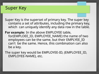 Super Key
Super Key is the superset of primary key. The super key
contains a set of attributes, including the primary key,
which can uniquely identify any data row in the table.
For example: In the above EMPLOYEE table,
for(EMPLOEE_ID, EMPLOYEE_NAME) the name of two
employees can be the same, but their EMPLYEE_ID
can't be the same. Hence, this combination can also
be a key.
The super key would be EMPLOYEE-ID, (EMPLOYEE_ID,
EMPLOYEE-NAME), etc.
 