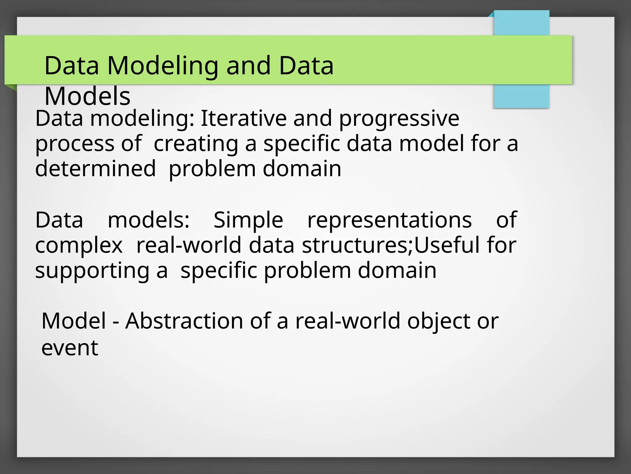 Data modeling: Iterative and progressive
process of creating a specific data model for a
determined problem domain
Data models: Simple representations of
complex real-world data structures;Useful for
supporting a specific problem domain
Model - Abstraction of a real-world object or
event
Data Modeling and Data
Models
 