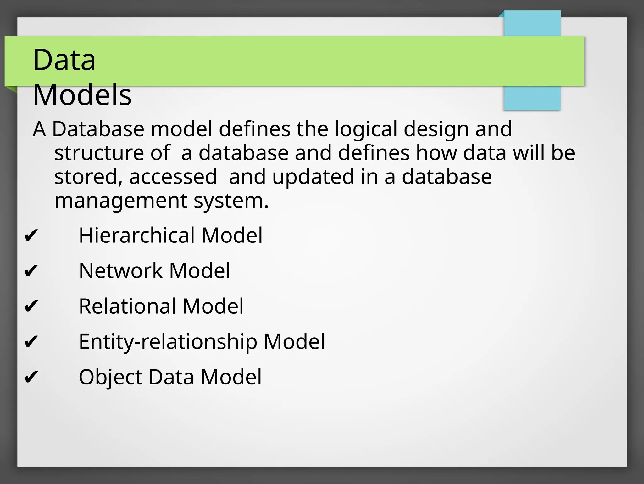 Data
Models
A Database model defines the logical design and
structure of a database and defines how data will be
stored, accessed and updated in a database
management system.
✔ Hierarchical Model
✔ Network Model
✔ Relational Model
✔ Entity-relationship Model
✔ Object Data Model
 