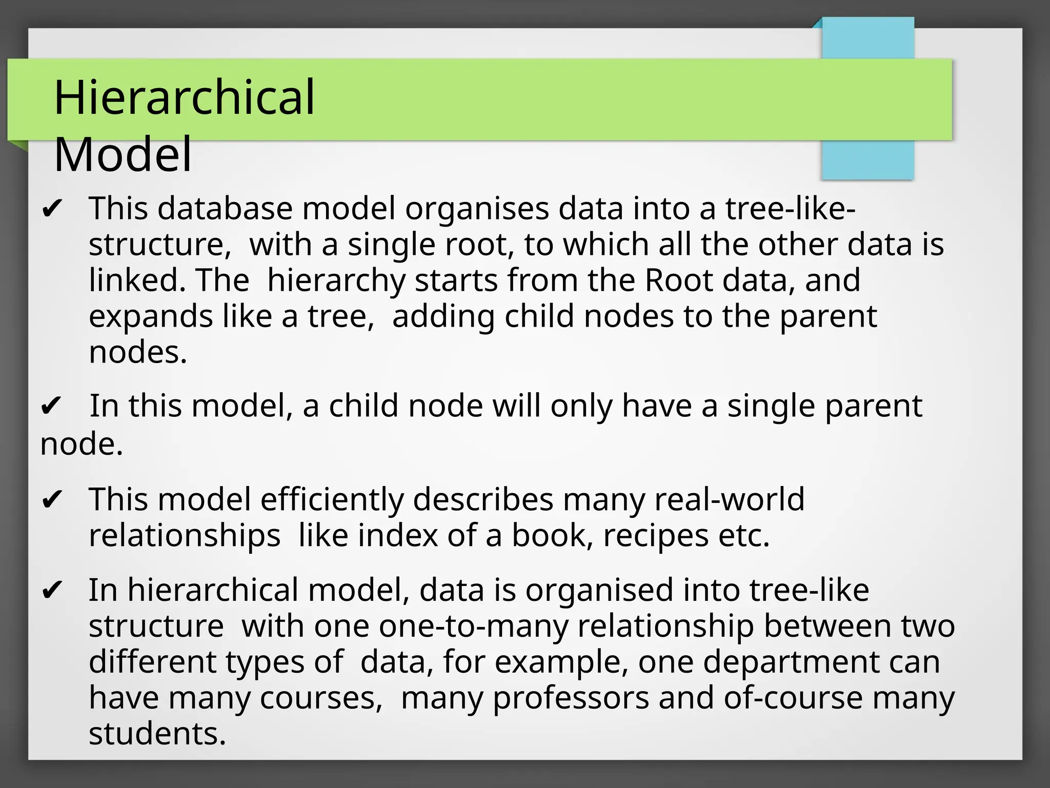 Hierarchical
Model
✔ This database model organises data into a tree-like-
structure, with a single root, to which all the other data is
linked. The hierarchy starts from the Root data, and
expands like a tree, adding child nodes to the parent
nodes.
✔ In this model, a child node will only have a single parent
node.
✔ This model efficiently describes many real-world
relationships like index of a book, recipes etc.
✔ In hierarchical model, data is organised into tree-like
structure with one one-to-many relationship between two
different types of data, for example, one department can
have many courses, many professors and of-course many
students.
 
