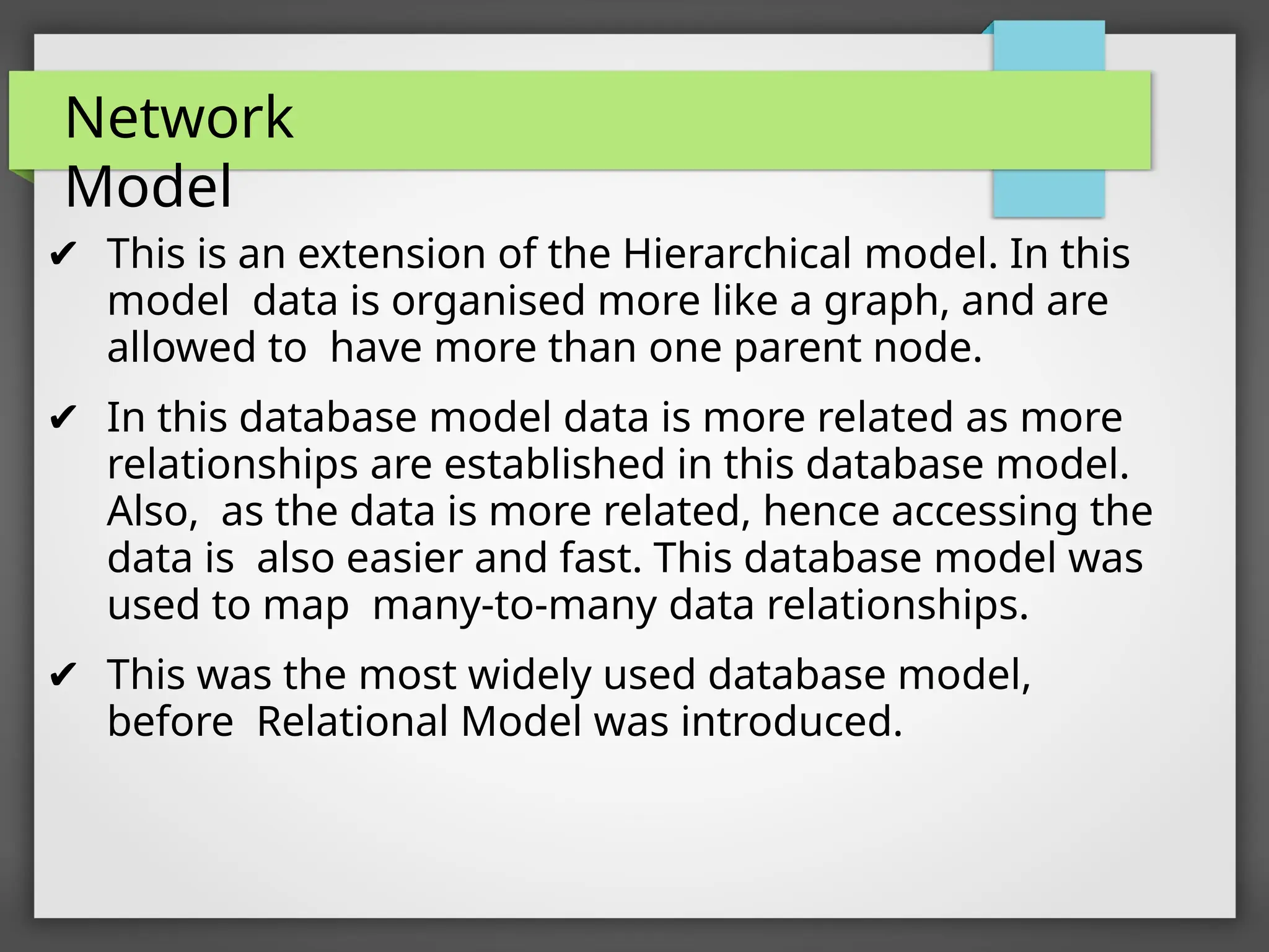 Network
Model
✔ This is an extension of the Hierarchical model. In this
model data is organised more like a graph, and are
allowed to have more than one parent node.
✔ In this database model data is more related as more
relationships are established in this database model.
Also, as the data is more related, hence accessing the
data is also easier and fast. This database model was
used to map many-to-many data relationships.
✔ This was the most widely used database model,
before Relational Model was introduced.
 