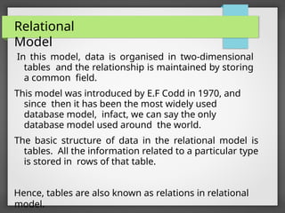 Relational
Model
In this model, data is organised in two-dimensional
tables and the relationship is maintained by storing
a common field.
This model was introduced by E.F Codd in 1970, and
since then it has been the most widely used
database model, infact, we can say the only
database model used around the world.
The basic structure of data in the relational model is
tables. All the information related to a particular type
is stored in rows of that table.
Hence, tables are also known as relations in relational
model.
 
