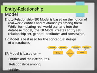 Entity-Relationship
Model
Entity-Relationship (ER) Model is based on the notion of
real-world entities and relationships among them.
While formulating real-world scenario into the
database model, the ER Model creates entity set,
relationship set, general attributes and constraints.
ER Model is best used for the conceptual design
of a database.
ER Model is based on −
Entities and their attributes.
Relationships among
entities.
 
