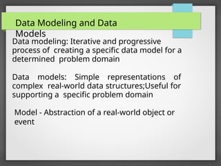 Data modeling: Iterative and progressive
process of creating a specific data model for a
determined problem domain
Data models: Simple representations of
complex real-world data structures;Useful for
supporting a specific problem domain
Model - Abstraction of a real-world object or
event
Data Modeling and Data
Models
 