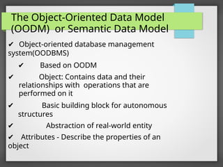 The Object-Oriented Data Model
(OODM) or Semantic Data Model
✔ Object-oriented database management
system(OODBMS)
✔ Based on OODM
✔ Object: Contains data and their
relationships with operations that are
performed on it
✔ Basic building block for autonomous
structures
✔ Abstraction of real-world entity
✔ Attributes - Describe the properties of an
object
 