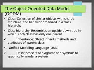 The Object-Oriented Data Model
(OODM)
✔ Class: Collection of similar objects with shared
structure and behavior organized in a class
hierarchy
✔ Class hierarchy: Resembles an upside-down tree in
which each class has only one parent
✔ Inheritance: Object inherits methods and
attributes of parent class
✔ Unified Modeling Language (UML)
✔ Describes sets of diagrams and symbols to
graphically model a system
 