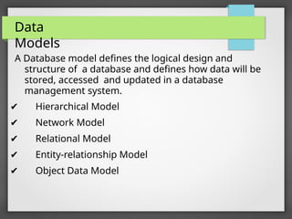 Data
Models
A Database model defines the logical design and
structure of a database and defines how data will be
stored, accessed and updated in a database
management system.
✔ Hierarchical Model
✔ Network Model
✔ Relational Model
✔ Entity-relationship Model
✔ Object Data Model
 