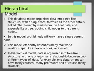 Hierarchical
Model
✔ This database model organises data into a tree-like-
structure, with a single root, to which all the other data is
linked. The hierarchy starts from the Root data, and
expands like a tree, adding child nodes to the parent
nodes.
✔ In this model, a child node will only have a single parent
node.
✔ This model efficiently describes many real-world
relationships like index of a book, recipes etc.
✔ In hierarchical model, data is organised into tree-like
structure with one one-to-many relationship between two
different types of data, for example, one department can
have many courses, many professors and of-course many
students.
 