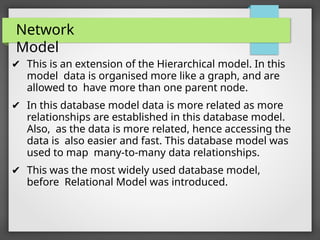 Network
Model
✔ This is an extension of the Hierarchical model. In this
model data is organised more like a graph, and are
allowed to have more than one parent node.
✔ In this database model data is more related as more
relationships are established in this database model.
Also, as the data is more related, hence accessing the
data is also easier and fast. This database model was
used to map many-to-many data relationships.
✔ This was the most widely used database model,
before Relational Model was introduced.
 