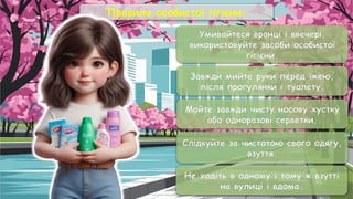 Правила особистої гігієни:
Умивайтеся вранці і ввечері,
використовуйте засоби особистої
гігієни.
Завжди мийте руки перед їжею,
після прогулянки і туалету.
Майте завжди чисту носову хустку
або одноразові серветки.
Слідкуйте за чистотою свого одягу,
взуття.
Не ходіть в одному і тому ж взутті
на вулиці і вдома.
 