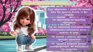Правила протипожежної безпеки:
Будь обережним з газом! Не вмикай
його без дозволу батьків та без
потреби
Не користуйся несправними
приладами
Під час вимикання електроприладів
забороняється витягувати вилку з
розетки за шнур
Не вмикай у розетку декілька
приладів одночасно
Не торкайся мокрими руками
електроприладів, які знаходяться
під напругою
 