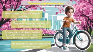 Правила дорожнього руху:
Ходи тільки по правій стороні
тротуару
Переходь проїжджу частину по
пішохідних переходах
За межами населених пунктів
рухайся узбіччям на зустріч
руху транспортних засобів
Не влаштовуй ігри на проїжджій
частині дороги
 