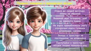 Правила поведінки в громадських місцях:
Стався до людей ввічливо,
нікого не ображай
Вимикай звук телефону, щоб
не заважати іншим
Не варто приваблювати увагу
оточуючих надто гучними
розмовами, сміхом
Заходь в транспорт не
поспішаючи, не штовхайся
Поступайся в транспорті
місцем людям похилого віку
 