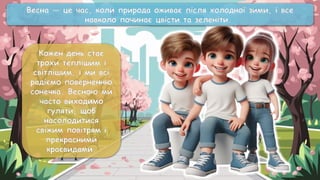 Кожен день стає
трохи теплішим і
світлішим, і ми всі
радіємо поверненню
сонечка. Весною ми
часто виходимо
гуляти, щоб
насолодитися
свіжим повітрям і
прекрасними
краєвидами.
Весна — це час, коли природа оживає після холодної зими, і все
навколо починає цвісти та зеленіти.
 