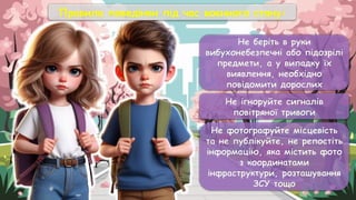 Не беріть в руки
вибухонебезпечні або підозрілі
предмети, а у випадку їх
виявлення, необхідно
повідомити дорослих
Не ігноруйте сигналів
повітряної тривоги
Не фотографуйте місцевість
та не публікуйте, не репостіть
інформацію, яка містить фото
з координатами
інфраструктури, розташування
ЗСУ тощо
Правила поведінки під час воєнного стану:
 