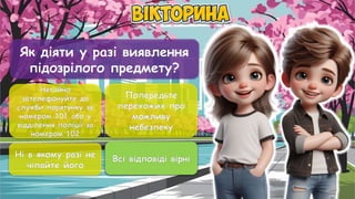 Як діяти у разі виявлення
підозрілого предмету?
Негайно
зателефонуйте до
служби порятунку за
номером 101 або у
відділення поліції за
номером 102
Попередьте
перехожих про
можливу
небезпеку
Ні в якому разі не
чіпайте його
Всі відповіді вірні
Всі відповіді вірні
 