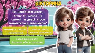 Як необхідно діяти,
якщо ти вдома на
самоті, а двері хтось
намагається відчинити?
вимкнути світло
і заховатися
ніяк не діяти,
чекати допомоги
зателефонувати
батькам або в поліцію
зателефонувати
батькам або в поліцію
 