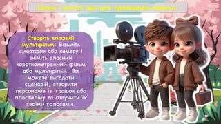 Цікаві і веселі ідеї для проведення канікул:
Створіть власний
мультфільм: Візьміть
смартфон або камеру і
зніміть власний
короткометражний фільм
або мультфільм. Ви
можете вигадати
сценарій, створити
персонажів із іграшок або
пластиліну та озвучити їх
своїми голосами.
 
