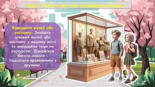 Цікаві і веселі ідеї для проведення канікул:
Відвідайте музей або
виставку: Знайдіть
цікавий музей або
виставку у вашому місті
та вирушайте туди на
екскурсію. Дізнайтеся
багато нового і
поділіться враженнями з
друзями.
 