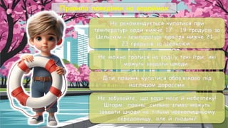 Правила поведінки на водоймах
Не рекомендується купатися при
температурі води нижче 17 – 19 градусів за
Цельсієм і температурі повітря нижче 21 –
23 градусів за Цельсієм.
Не можна гратися на воді у такі ігри, які
можуть завдати шкоди
Діти повинні купатися обов’язково під
наглядом дорослих
Не забувайте, що вода несе й небезпеку!
Шторм, повінь, сильна злива можуть
завдати шкоди не тiльки навколишньому
середовищу, але й людині!
 