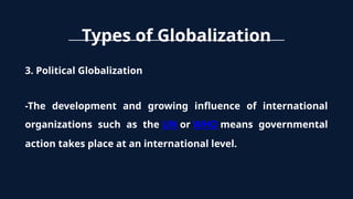 Types of Globalization
3. Political Globalization
-The development and growing influence of international
organizations such as the UN or WHO means governmental
action takes place at an international level.
 