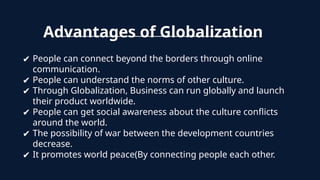 Advantages of Globalization
✔ People can connect beyond the borders through online
communication.
✔ People can understand the norms of other culture.
✔ Through Globalization, Business can run globally and launch
their product worldwide.
✔ People can get social awareness about the culture conflicts
around the world.
✔ The possibility of war between the development countries
decrease.
✔ It promotes world peace(By connecting people each other.
 
