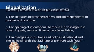 Globalization
According to World Health Organization (WHO)
1. The increased interconnectedness and interdependence of
peoples and countries.
2. The opening of international borders to increasingly fast
flows of goods, services, finance, people and ideas;
3. The changes in institutions and policies at national and
international levels that facilitate or promote such flows.”
 