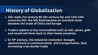 History of Globalization
⮚ Silk roads (1st century BC-5th century AD, and 13th-14th
centuries AD)- the Silk Road became an overland route
between the trade of China and Europe.
⮚ Traders explore to buy commodities such as salt, spices, gold
and would sell them back to their home countries.
⮚ In 19th
century, the industrial revolution brought
advancement in communication and transportation, thus
increasing cross border-trade
 
