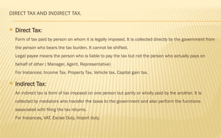 DIRECT TAX AND INDIRECT TAX.
 Direct Tax:
Form of tax paid by person on whom it is legally imposed. It is collected directly by the government from
the person who bears the tax burden. It cannot be shifted.
Legal payee means the person who is liable to pay the tax but not the person who actually pays on
behalf of other ( Manager, Agent, Representative)
For Instances: Income Tax, Property Tax, Vehicle tax, Capital gain tax.
 Indirect Tax:
An indirect tax is form of tax imposed on one person but partly or wholly paid by the another. It is
collected by mediators who transfer the taxes to the government and also perform the functions
associated with filing the tax returns.
For Instances, VAT, Excise Duty, Import duty.
 