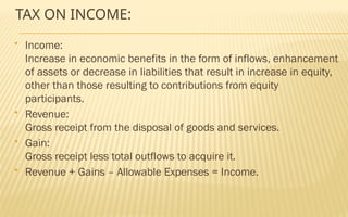 TAX ON INCOME:
 Income:
Increase in economic benefits in the form of inflows, enhancement
of assets or decrease in liabilities that result in increase in equity,
other than those resulting to contributions from equity
participants.
 Revenue:
Gross receipt from the disposal of goods and services.
 Gain:
Gross receipt less total outflows to acquire it.
 Revenue + Gains – Allowable Expenses = Income.
 