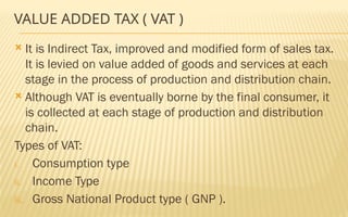 VALUE ADDED TAX ( VAT )
 It is Indirect Tax, improved and modified form of sales tax.
It is levied on value added of goods and services at each
stage in the process of production and distribution chain.
 Although VAT is eventually borne by the final consumer, it
is collected at each stage of production and distribution
chain.
Types of VAT:
i. Consumption type
ii. Income Type
iii. Gross National Product type ( GNP ).
 