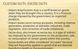 CUSTOM DUTY, EXCISE DUTY.
 Import duty/Custom duty is a tariff levied on goods
when they are brought into a country. It is a financial
charge imposed by the government on imported
products.
 Import duties serve various purposes, including revenue
generation, protection of domestic industries, trade
regulation, and correction of trade imbalances.
 Excise duty, also known as excise tax, is a type of indirect
tax imposed by the government on the production, sale,
or consumption of certain goods within the country.
 Excise duties are often considered "sin taxes" because
they are frequently applied to goods that are deemed
 