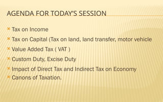 AGENDA FOR TODAY’S SESSION
 Tax on Income
 Tax on Capital (Tax on land, land transfer, motor vehicle
 Value Added Tax ( VAT )
 Custom Duty, Excise Duty
 Impact of Direct Tax and Indirect Tax on Economy
 Canons of Taxation.
 