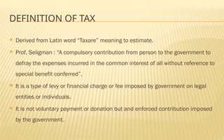 DEFINITION OF TAX
 Derived from Latin word “Taxare” meaning to estimate.
 Prof. Seligman : “A compulsory contribution from person to the government to
defray the expenses incurred in the common interest of all without reference to
special benefit conferred”.
 It is a type of levy or financial charge or fee imposed by government on legal
entities or individuals.
 It is not voluntary payment or donation but and enforced contribution imposed
by the government.
 