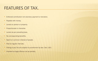FEATURES OF TAX.
 Enforced contribution not voluntary payment or donation.
 Payable with money.
 Levied on person or property.
 Proportionate in character.
 Levied as per prevailing laws.
 No corresponding benefits.
 Spent on common interest of people.
 Paid at regular intervals.
 Failing to pay Tax are subject to punishment by law ( Sec 118 )
 Imposed as legal offence not as penalty.
 