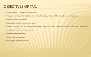 OBJECTIVES OF TAX.
 To raise revenue. ( Finance govt expenditure ).
 To regulate economy. ( Altering duties, Import duty, Excise duty, Balance of Payment, Overseas competition )
 Prevent concentration of wealth.
 Redistributing wealth for the common good.
 Boost the Economy. ( Low rate during recession phase, high rate to check inflationary pressure, achieve price stability and
checks business boom and depression).
 Reduce employment problem.
 Remove regional disparities.
 Increasing Saving and investment.
 