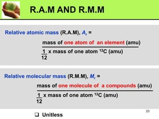 Relative atomic mass (R.A.M), Ar =
mass of one atom of an element (amu)
1 x mass of one atom 12C (amu)
12
Relative molecular mass (R.M.M), Mr =
mass of one molecule of a compounds (amu)
1 x mass of one atom 12C (amu)
12
❑ Unitless
R.A.M AND R.M.M
23
 