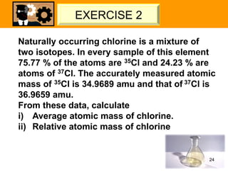 Naturally occurring chlorine is a mixture of
two isotopes. In every sample of this element
75.77 % of the atoms are 35Cl and 24.23 % are
atoms of 37Cl. The accurately measured atomic
mass of 35Cl is 34.9689 amu and that of 37Cl is
36.9659 amu.
From these data, calculate
i) Average atomic mass of chlorine.
ii) Relative atomic mass of chlorine
24
LET’S TRY – 02
EXERCISE 2
 